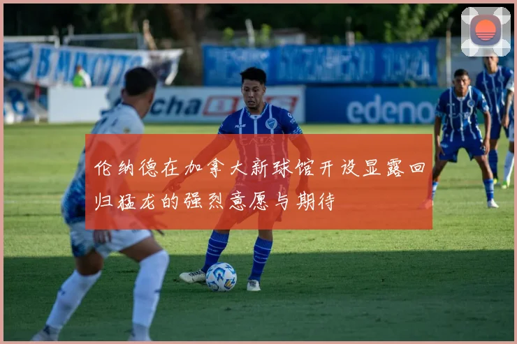 伦纳德在加拿大新球馆开设显露回归猛龙的强烈意愿与期待
