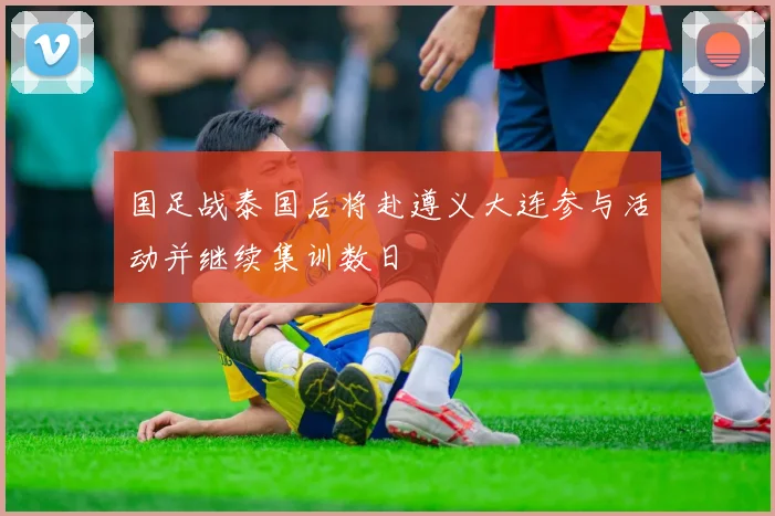 国足战泰国后将赴遵义大连参与活动并继续集训数日