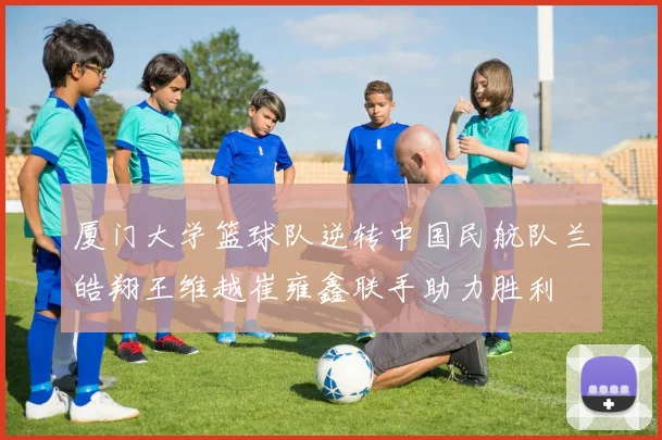 厦门大学篮球队逆转中国民航队兰皓翔王维越崔雍鑫联手助力胜利