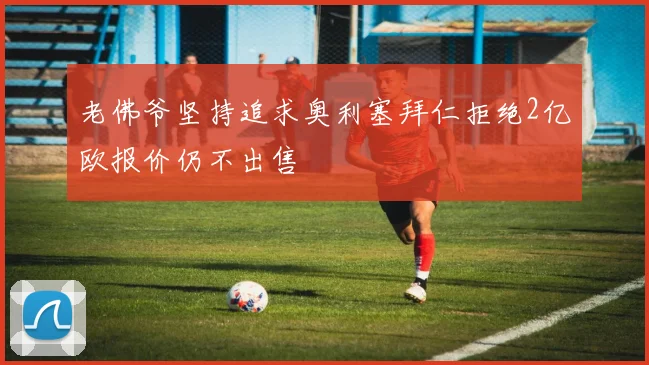 老佛爷坚持追求奥利塞拜仁拒绝2亿欧报价仍不出售