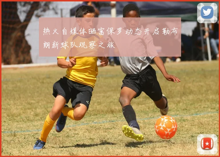 热火自媒体晒富保罗动态开启勒布朗新球队观察之旅