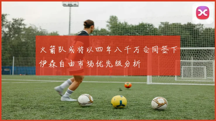 火箭队或将以四年八千万合同签下伊森自由市场优先级分析