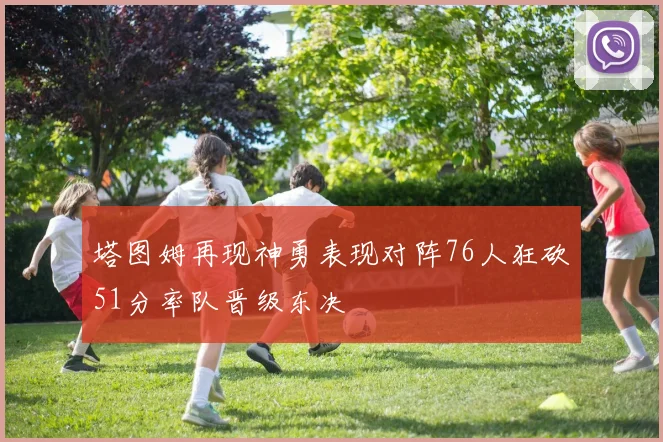 塔图姆再现神勇表现对阵76人狂砍51分率队晋级东决
