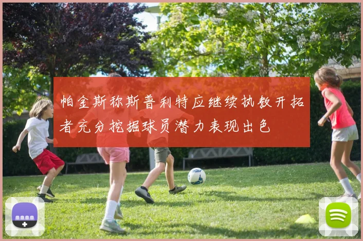 帕金斯称斯普利特应继续执教开拓者充分挖掘球员潜力表现出色