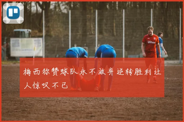 梅西称赞球队永不放弃逆转胜利让人惊叹不已