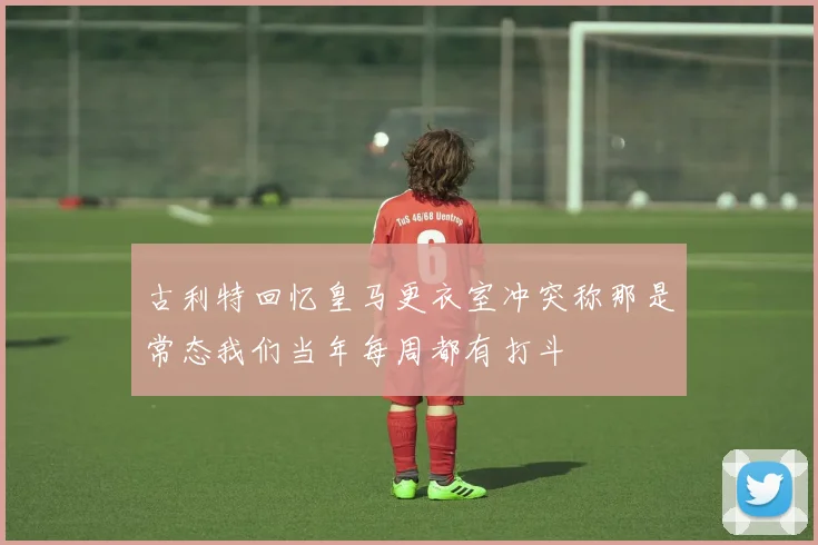 古利特回忆皇马更衣室冲突称那是常态我们当年每周都有打斗