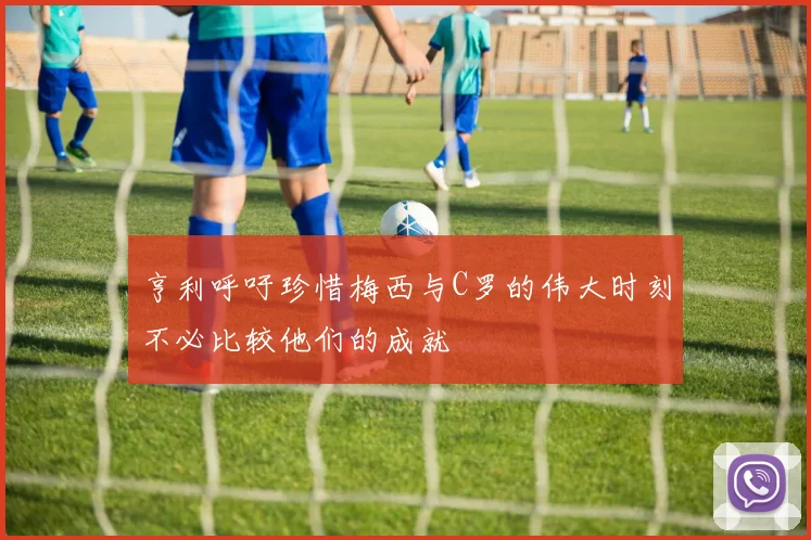 亨利呼吁珍惜梅西与C罗的伟大时刻不必比较他们的成就