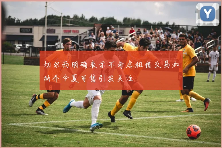切尔西明确表示不考虑租借交易加纳乔今夏可售引发关注