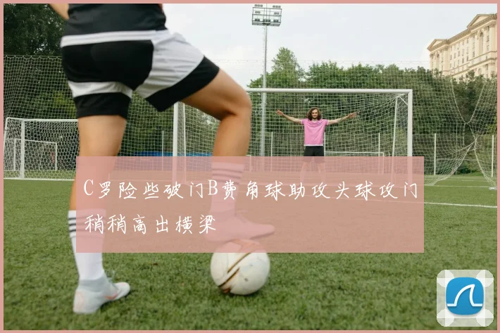 C罗险些破门B费角球助攻头球攻门稍稍高出横梁