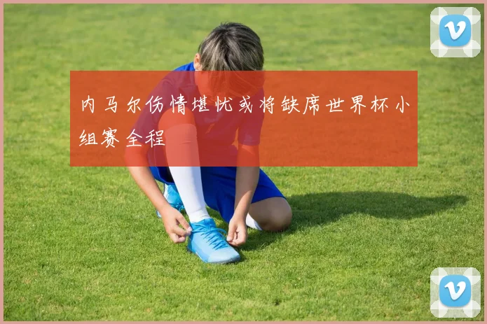 内马尔伤情堪忧或将缺席世界杯小组赛全程