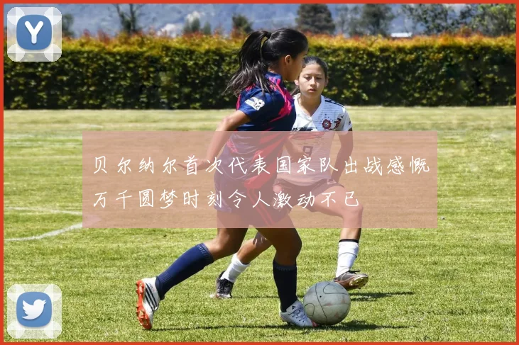 贝尔纳尔首次代表国家队出战感慨万千圆梦时刻令人激动不已