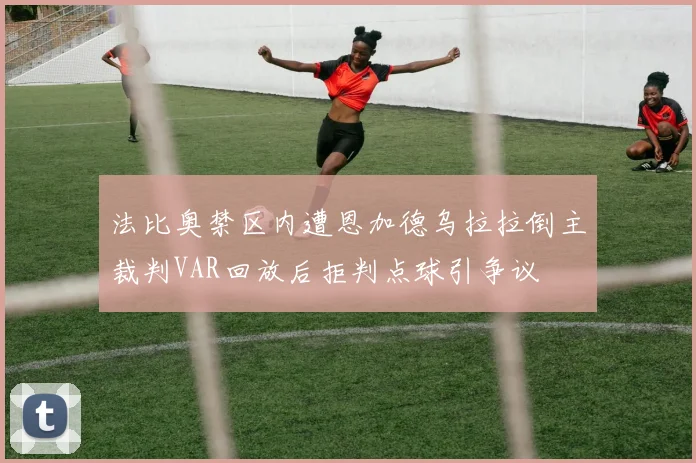 法比奥禁区内遭恩加德乌拉拉倒主裁判VAR回放后拒判点球引争议