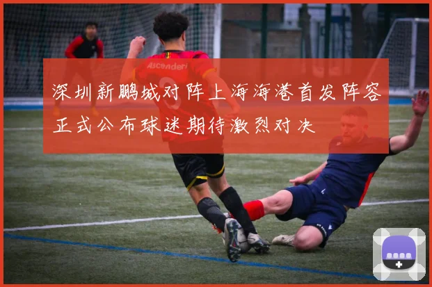 深圳新鹏城对阵上海海港首发阵容正式公布球迷期待激烈对决