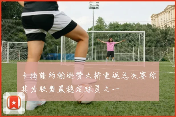 卡梅隆约翰逊赞大桥重返总决赛称其为联盟最稳定球员之一