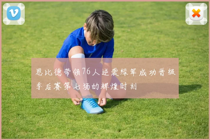 恩比德带领76人逆袭绿军成功晋级季后赛第七场的辉煌时刻