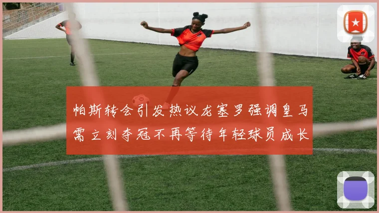 帕斯转会引发热议龙塞罗强调皇马需立刻夺冠不再等待年轻球员成长