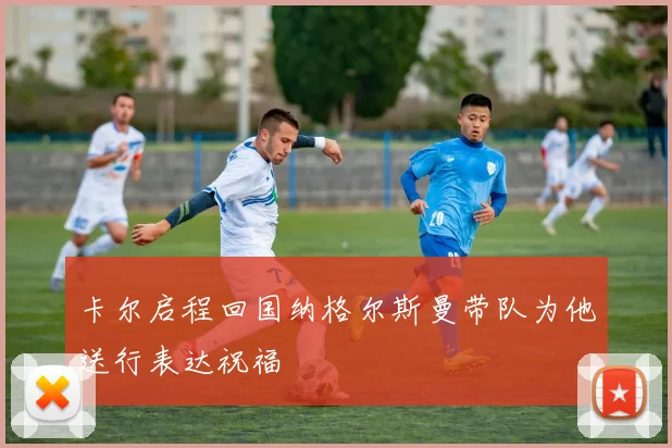 卡尔启程回国纳格尔斯曼带队为他送行表达祝福