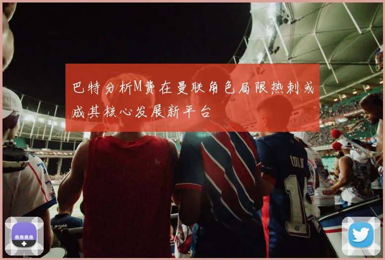 巴特分析M费在曼联角色局限热刺或成其核心发展新平台