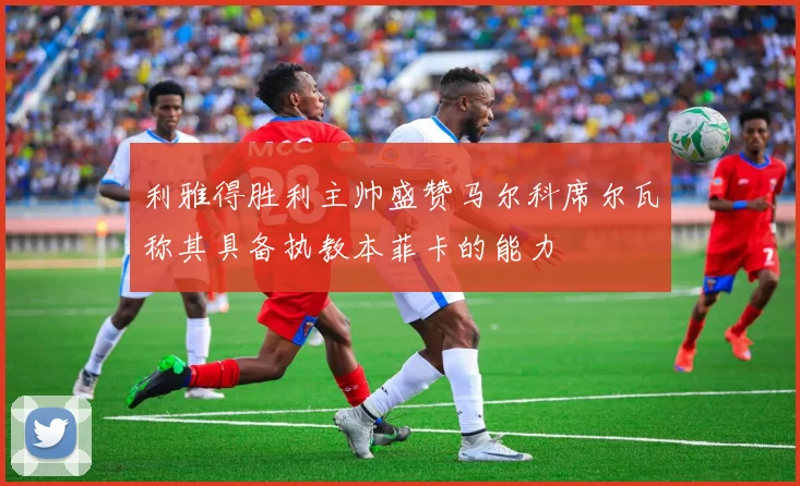 利雅得胜利主帅盛赞马尔科席尔瓦称其具备执教本菲卡的能力